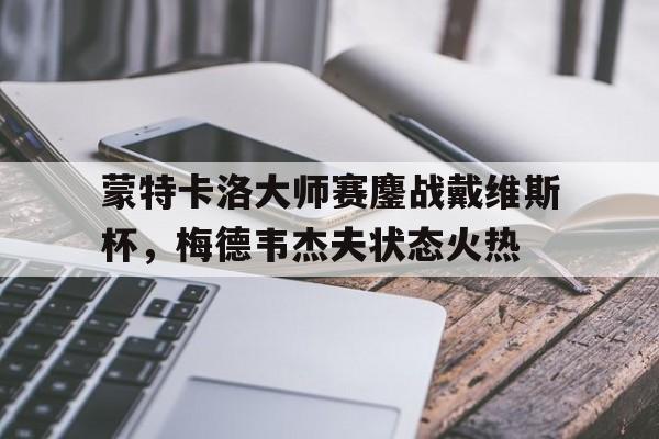 关于蒙特卡洛大师赛鏖战戴维斯杯，梅德韦杰夫状态火热的信息